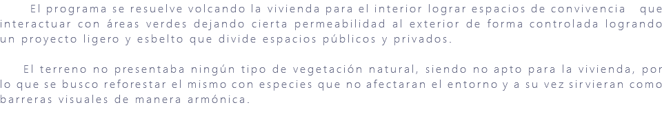 &nbsp;El programa se resuelve volcando la vivienda para el interior lograr espacios de convivencia que interactuar con áreas verdes dejando cierta permeabilidad al exterior de forma controlada logrando un proyecto ligero y esbelto que divide espacios públicos y privados. El terreno no presentaba ningún tipo de vegetación natural, siendo no apto para la vivienda, por lo que se busco reforestar el mismo con especies que no afectaran el entorno y a su vez sirvieran como barreras visuales de manera armónica.