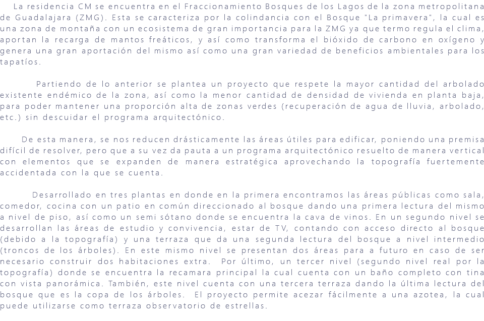 &nbsp;La residencia CM se encuentra en el Fraccionamiento Bosques de los Lagos de la zona metropolitana de Guadalajara (ZMG). Esta se caracteriza por la colindancia con el Bosque "La primavera", la cual es una zona de montaña con un ecosistema de gran importancia para la ZMG ya que termo regula el clima, aportan la recarga de mantos freáticos, y así como transforma el bióxido de carbono en oxígeno y genera una gran aportación del mismo así como una gran variedad de beneficios ambientales para los tapatíos. Partiendo de lo anterior se plantea un proyecto que respete la mayor cantidad del arbolado existente endémico de la zona, así como la menor cantidad de densidad de vivienda en planta baja, para poder mantener una proporción alta de zonas verdes (recuperación de agua de lluvia, arbolado, etc.) sin descuidar el programa arquitectónico. De esta manera, se nos reducen drásticamente las áreas útiles para edificar, poniendo una premisa difícil de resolver, pero que a su vez da pauta a un programa arquitectónico resuelto de manera vertical con elementos que se expanden de manera estratégica aprovechando la topografía fuertemente accidentada con la que se cuenta. Desarrollado en tres plantas en donde en la primera encontramos las áreas públicas como sala, comedor, cocina con un patio en común direccionado al bosque dando una primera lectura del mismo a nivel de piso, así como un semi sótano donde se encuentra la cava de vinos. En un segundo nivel se desarrollan las áreas de estudio y convivencia, estar de TV, contando con acceso directo al bosque (debido a la topografía) y una terraza que da una segunda lectura del bosque a nivel intermedio (troncos de los árboles). En este mismo nivel se presentan dos áreas para a futuro en caso de ser necesario construir dos habitaciones extra. Por último, un tercer nivel (segundo nivel real por la topografía) donde se encuentra la recamara principal la cual cuenta con un baño completo con tina con vista panorámica. También, este nivel cuenta con una tercera terraza dando la última lectura del bosque que es la copa de los árboles. El proyecto permite acezar fácilmente a una azotea, la cual puede utilizarse como terraza observatorio de estrellas. 