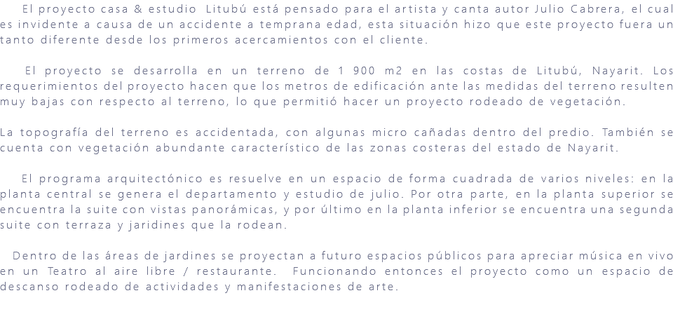 &nbsp;El proyecto casa & estudio Litubú está pensado para el artista y canta autor Julio Cabrera, el cual es invidente a causa de un accidente a temprana edad, esta situación hizo que este proyecto fuera un tanto diferente desde los primeros acercamientos con el cliente. El proyecto se desarrolla en un terreno de 1 900 m2 en las costas de Litubú, Nayarit. Los requerimientos del proyecto hacen que los metros de edificación ante las medidas del terreno resulten muy bajas con respecto al terreno, lo que permitió hacer un proyecto rodeado de vegetación. La topografía del terreno es accidentada, con algunas micro cañadas dentro del predio. También se cuenta con vegetación abundante característico de las zonas costeras del estado de Nayarit. El programa arquitectónico es resuelve en un espacio de forma cuadrada de varios niveles: en la planta central se genera el departamento y estudio de julio. Por otra parte, en la planta superior se encuentra la suite con vistas panorámicas, y por último en la planta inferior se encuentra una segunda suite con terraza y jaridines que la rodean. Dentro de las áreas de jardines se proyectan a futuro espacios públicos para apreciar música en vivo en un Teatro al aire libre / restaurante. Funcionando entonces el proyecto como un espacio de descanso rodeado de actividades y manifestaciones de arte. 