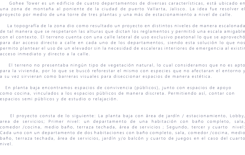 &nbsp;Gohee Tower es un edificio de cuatro departamentos de diversas características, está ubicado en una zona de montaña al poniente de la ciudad de puerto Vallarta, Jalisco. La idea fue resolver el proyecto por medio de una torre de tres plantas y una más de estacionamiento a nivel de calle. La topografía de la zona dio como resultado un proyecto en distintos niveles de manera escalonada de tal manera que se respetaron las alturas que dictan los reglamentos y permitió una escala amigable con el contexto. El terreno cuenta con una calle lateral de uso exclusivo peatonal lo que se aprovechó para dar acceso directo a calle en cada uno de los departamentos, siendo esta solución lo que nos permito plantear el uso de un elevador sin la necesidad de escaleras interiores de emergencia al existir acceso inmediato y directo a la calle. El terreno no presentaba ningún tipo de vegetación natural, lo cual consideramos que no es apto para la vivienda, por lo que se buscó reforestar el mismo con especies que no afectaran el entorno y a su vez sirvieran como barreras visuales para diseccionar espacios de manera estética. En planta baja encontramos espacios de convivencia (públicos), junto con espacios de apoyo como cocina, vinculados a los espacios públicos de manera discreta. Permitiendo así, contar con espacios semi públicos y de estudio o relajación. El proyecto consta de lo siguiente: La planta baja con área de jardín / estacionamiento, Lobby, area de servicios; Primer nivel: un departamento de una habitación con baño completo, sala, comedor /cocina, medio baño, terraza techada, área de servicios ; Segundo, tercer y cuarto nivel: Cada uno con un departamento de dos habitaciones con baño completo, sala, comedor /cocina, medio baño, terraza techada, área de servicios, jardín y/o balcón y cuarto de juegos en el caso del cuarto nivel. 