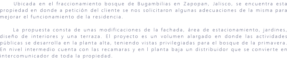 &nbsp;Ubicada en el fraccionamiento bosque de Bugambilias en Zapopan, Jalisco, se encuentra esta propiedad en donde a petición del cliente se nos solicitaron algunas adecuaciones de la misma para mejorar el funcionamiento de la residencia. La propuesta consta de unas modificaciones de la fachada, área de estacionamiento, jardines, diseño de interiores y una terraza. El proyecto es un volumen alargado en donde las actividades públicas se desarrolla en la planta alta, teniendo vistas privilegiadas para el bosque de la primavera. En nivel intermedio cuenta con las recamaras y en l planta baja un distribuidor que se convierte en intercomunicador de toda la propiedad. 