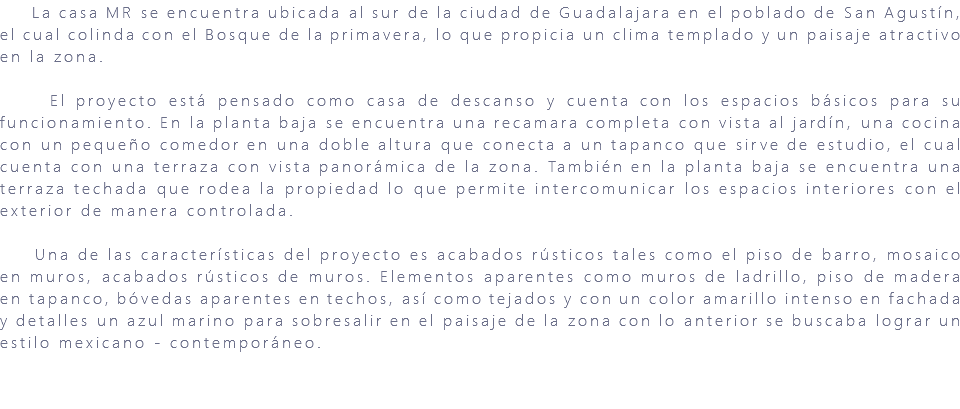 &nbsp;La casa MR se encuentra ubicada al sur de la ciudad de Guadalajara en el poblado de San Agustín, el cual colinda con el Bosque de la primavera, lo que propicia un clima templado y un paisaje atractivo en la zona. El proyecto está pensado como casa de descanso y cuenta con los espacios básicos para su funcionamiento. En la planta baja se encuentra una recamara completa con vista al jardín, una cocina con un pequeño comedor en una doble altura que conecta a un tapanco que sirve de estudio, el cual cuenta con una terraza con vista panorámica de la zona. También en la planta baja se encuentra una terraza techada que rodea la propiedad lo que permite intercomunicar los espacios interiores con el exterior de manera controlada. Una de las características del proyecto es acabados rústicos tales como el piso de barro, mosaico en muros, acabados rústicos de muros. Elementos aparentes como muros de ladrillo, piso de madera en tapanco, bóvedas aparentes en techos, así como tejados y con un color amarillo intenso en fachada y detalles un azul marino para sobresalir en el paisaje de la zona con lo anterior se buscaba lograr un estilo mexicano - contemporáneo. 
