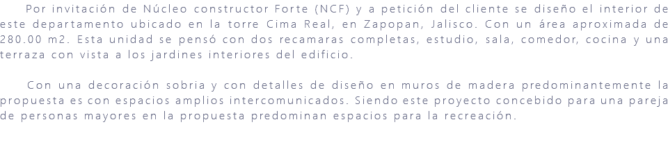 &nbsp;Por invitación de Núcleo constructor Forte (NCF) y a petición del cliente se diseño el interior de este departamento ubicado en la torre Cima Real, en Zapopan, Jalisco. Con un área aproximada de 280.00 m2. Esta unidad se pensó con dos recamaras completas, estudio, sala, comedor, cocina y una terraza con vista a los jardines interiores del edificio. Con una decoración sobria y con detalles de diseño en muros de madera predominantemente la propuesta es con espacios amplios intercomunicados. Siendo este proyecto concebido para una pareja de personas mayores en la propuesta predominan espacios para la recreación. 