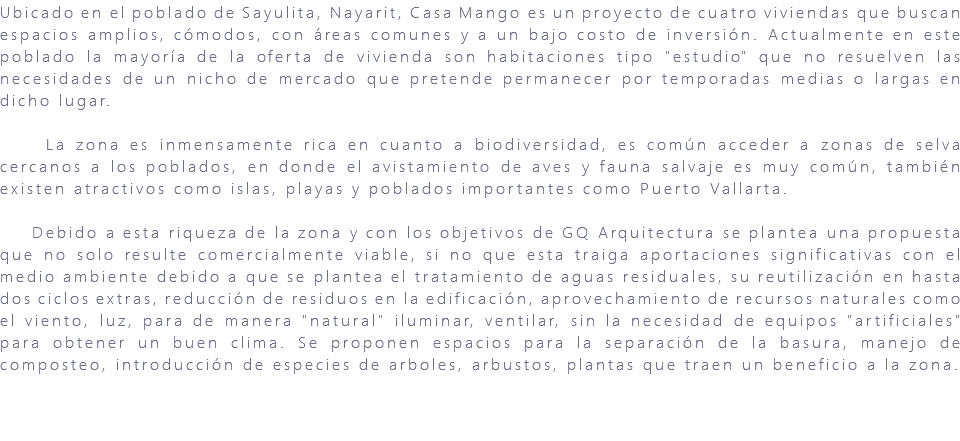 Ubicado en el poblado de Sayulita, Nayarit, Casa Mango es un proyecto de cuatro viviendas que buscan espacios amplios, cómodos, con áreas comunes y a un bajo costo de inversión. Actualmente en este poblado la mayoría de la oferta de vivienda son habitaciones tipo "estudio" que no resuelven las necesidades de un nicho de mercado que pretende permanecer por temporadas medias o largas en dicho lugar. La zona es inmensamente rica en cuanto a biodiversidad, es común acceder a zonas de selva cercanos a los poblados, en donde el avistamiento de aves y fauna salvaje es muy común, también existen atractivos como islas, playas y poblados importantes como Puerto Vallarta. Debido a esta riqueza de la zona y con los objetivos de GQ Arquitectura se plantea una propuesta que no solo resulte comercialmente viable, si no que esta traiga aportaciones significativas con el medio ambiente debido a que se plantea el tratamiento de aguas residuales, su reutilización en hasta dos ciclos extras, reducción de residuos en la edificación, aprovechamiento de recursos naturales como el viento, luz, para de manera "natural" iluminar, ventilar, sin la necesidad de equipos "artificiales" para obtener un buen clima. Se proponen espacios para la separación de la basura, manejo de composteo, introducción de especies de arboles, arbustos, plantas que traen un beneficio a la zona. 