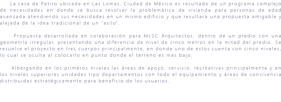 &nbsp;La casa de Retiro ubicada en Las Lomas, Ciudad de México es resultado de un programa complejo de necesidades en donde se busca resolver la problemática de vivienda para personas de edad avanzada atendiendo sus necesidades en un mismo edificio y que resultara una propuesta amigable y alejada de la idea tradicional de un "asilo". Propuesta desarrollada en colaboración para McSC Arquitectos, dentro de un predio con una geometría irregular, presentando una diferencia de nivel de cinco metros en la mitad del predio. Se resuelve el proyecto en tres cuerpos principalmente, en donde uno de estos cuenta con cinco niveles, lo cual se oculta al colocarlo en punto donde el terreno es mas bajo. Albergando en los primeros niveles las áreas de apoyo, servicio, recreativas principalmente y en los niveles superiores unidades tipo departamentos con todo el equipamiento y áreas de convivencia distribuidas estratégicamente para beneficio de los usuarios. 