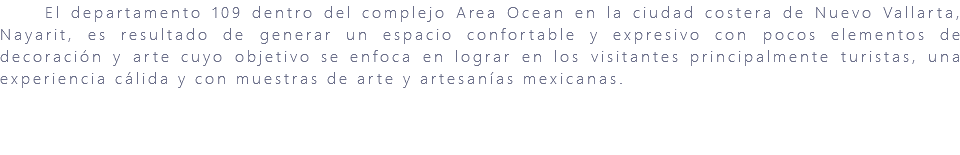 &nbsp;El departamento 109 dentro del complejo Area Ocean en la ciudad costera de Nuevo Vallarta, Nayarit, es resultado de generar un espacio confortable y expresivo con pocos elementos de decoración y arte cuyo objetivo se enfoca en lograr en los visitantes principalmente turistas, una experiencia cálida y con muestras de arte y artesanías mexicanas. 