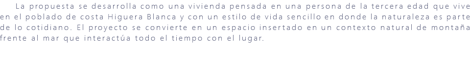 &nbsp;La propuesta se desarrolla como una vivienda pensada en una persona de la tercera edad que vive en el poblado de costa Higuera Blanca y con un estilo de vida sencillo en donde la naturaleza es parte de lo cotidiano. El proyecto se convierte en un espacio insertado en un contexto natural de montaña frente al mar que interactúa todo el tiempo con el lugar. 