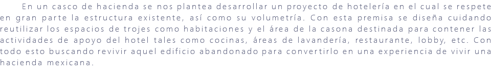 &nbsp;En un casco de hacienda se nos plantea desarrollar un proyecto de hotelería en el cual se respete en gran parte la estructura existente, así como su volumetría. Con esta premisa se diseña cuidando reutilizar los espacios de trojes como habitaciones y el área de la casona destinada para contener las actividades de apoyo del hotel tales como cocinas, áreas de lavandería, restaurante, lobby, etc. Con todo esto buscando revivir aquel edificio abandonado para convertirlo en una experiencia de vivir una hacienda mexicana. 