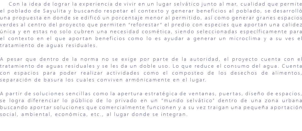 &nbsp;Con la idea de lograr la experiencia de vivir en un lugar selvático junto al mar, cualidad que permite el poblado de Sayulita y buscando respetar el contexto y generar beneficios al poblado, se desarrolló una propuesta en donde se edificó un porcentaje menor al permitido, así como generar granes espacios verdes al centro del proyecto que permiten “reforestar” el predio con especies que aportan una calidez única y en estas no solo cubren una necesidad cosmética, siendo seleccionadas específicamente para el contexto en el que aportan beneficios como lo es ayudar a generar un microclima y a su ves el tratamiento de aguas residuales. A pesar que dentro de la norma no se exige por parte de la autoridad, el proyecto cuenta con el tratamiento de aguas residuales y se les da un doble uso. Lo que reduce el consumo del agua. Cuenta con espacios para poder realizar actividades como el composteo de los desechos de alimentos, separación de basura los cuales conviven armónicamente en el lugar. A partir de soluciones sencillas como la apertura estratégica de ventanas, puertas, diseño de espacios, se logra diferenciar lo público de lo privado en un “mundo selvático” dentro de una zona urbana buscando aportar soluciones que comercialmente funcionen y a su vez traigan una pequeña aportación social, ambiental, económica, etc., al lugar donde se integran. 