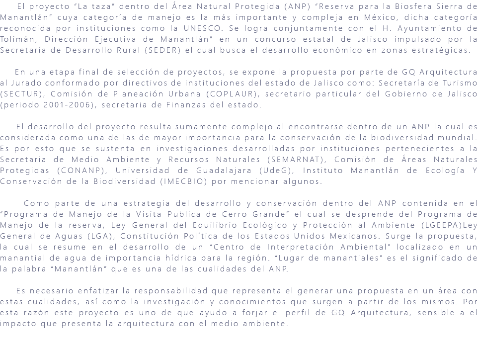 &nbsp;El proyecto “La taza” dentro del Área Natural Protegida (ANP) “Reserva para la Biosfera Sierra de Manantlán” cuya categoría de manejo es la más importante y compleja en México, dicha categoría reconocida por instituciones como la UNESCO. Se logra conjuntamente con el H. Ayuntamiento de Tolimán, Dirección Ejecutiva de Manantlán” en un concurso estatal de Jalisco impulsado por la Secretaría de Desarrollo Rural (SEDER) el cual busca el desarrollo económico en zonas estratégicas. En una etapa final de selección de proyectos, se expone la propuesta por parte de GQ Arquitectura al Jurado conformado por directivos de instituciones del estado de Jalisco como: Secretaría de Turismo (SECTUR), Comisión de Planeación Urbana (COPLAUR), secretario particular del Gobierno de Jalisco (periodo 2001-2006), secretaria de Finanzas del estado. El desarrollo del proyecto resulta sumamente complejo al encontrarse dentro de un ANP la cual es considerada como una de las de mayor importancia para la conservación de la biodiversidad mundial. Es por esto que se sustenta en investigaciones desarrolladas por instituciones pertenecientes a la Secretaria de Medio Ambiente y Recursos Naturales (SEMARNAT), Comisión de Áreas Naturales Protegidas (CONANP), Universidad de Guadalajara (UdeG), Instituto Manantlán de Ecología Y Conservación de la Biodiversidad (IMECBIO) por mencionar algunos. Como parte de una estrategia del desarrollo y conservación dentro del ANP contenida en el “Programa de Manejo de la Visita Publica de Cerro Grande” el cual se desprende del Programa de Manejo de la reserva, Ley General del Equilibrio Ecológico y Protección al Ambiente (LGEEPA)Ley General de Aguas (LGA), Constitución Política de los Estados Unidos Mexicanos. Surge la propuesta, la cual se resume en el desarrollo de un “Centro de Interpretación Ambiental” localizado en un manantial de agua de importancia hídrica para la región. “Lugar de manantiales” es el significado de la palabra “Manantlán” que es una de las cualidades del ANP. Es necesario enfatizar la responsabilidad que representa el generar una propuesta en un área con estas cualidades, así como la investigación y conocimientos que surgen a partir de los mismos. Por esta razón este proyecto es uno de que ayudo a forjar el perfil de GQ Arquitectura, sensible a el impacto que presenta la arquitectura con el medio ambiente. 