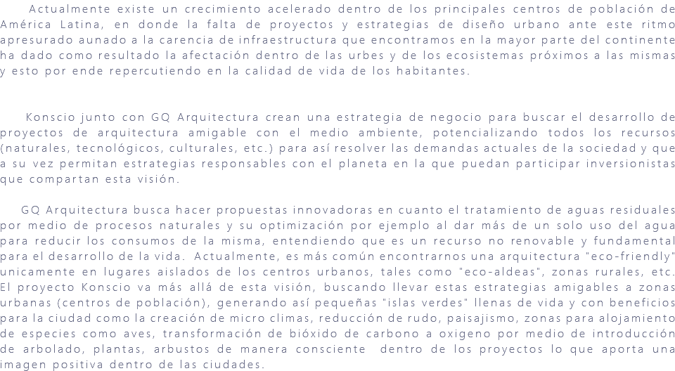 &nbsp;Actualmente existe un crecimiento acelerado dentro de los principales centros de población de América Latina, en donde la falta de proyectos y estrategias de diseño urbano ante este ritmo apresurado aunado a la carencia de infraestructura que encontramos en la mayor parte del continente ha dado como resultado la afectación dentro de las urbes y de los ecosistemas próximos a las mismas y esto por ende repercutiendo en la calidad de vida de los habitantes. Konscio junto con GQ Arquitectura crean una estrategia de negocio para buscar el desarrollo de proyectos de arquitectura amigable con el medio ambiente, potencializando todos los recursos (naturales, tecnológicos, culturales, etc.) para así resolver las demandas actuales de la sociedad y que a su vez permitan estrategias responsables con el planeta en la que puedan participar inversionistas que compartan esta visión. GQ Arquitectura busca hacer propuestas innovadoras en cuanto el tratamiento de aguas residuales por medio de procesos naturales y su optimización por ejemplo al dar más de un solo uso del agua para reducir los consumos de la misma, entendiendo que es un recurso no renovable y fundamental para el desarrollo de la vida. Actualmente, es más común encontrarnos una arquitectura "eco-friendly" unicamente en lugares aislados de los centros urbanos, tales como "eco-aldeas", zonas rurales, etc. El proyecto Konscio va más allá de esta visión, buscando llevar estas estrategias amigables a zonas urbanas (centros de población), generando así pequeñas "islas verdes" llenas de vida y con beneficios para la ciudad como la creación de micro climas, reducción de rudo, paisajismo, zonas para alojamiento de especies como aves, transformación de bióxido de carbono a oxigeno por medio de introducción de arbolado, plantas, arbustos de manera consciente dentro de los proyectos lo que aporta una imagen positiva dentro de las ciudades. 