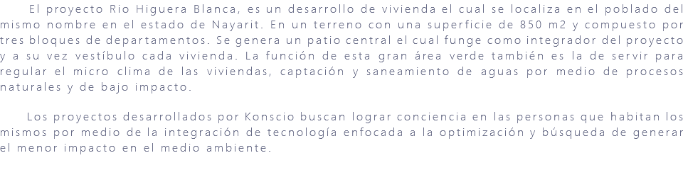 &nbsp;El proyecto Rio Higuera Blanca, es un desarrollo de vivienda el cual se localiza en el poblado del mismo nombre en el estado de Nayarit. En un terreno con una superficie de 850 m2 y compuesto por tres bloques de departamentos. Se genera un patio central el cual funge como integrador del proyecto y a su vez vestíbulo cada vivienda. La función de esta gran área verde también es la de servir para regular el micro clima de las viviendas, captación y saneamiento de aguas por medio de procesos naturales y de bajo impacto. Los proyectos desarrollados por Konscio buscan lograr conciencia en las personas que habitan los mismos por medio de la integración de tecnología enfocada a la optimización y búsqueda de generar el menor impacto en el medio ambiente. 