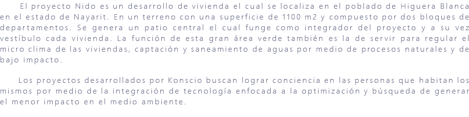&nbsp;El proyecto Nido es un desarrollo de vivienda el cual se localiza en el poblado de Higuera Blanca en el estado de Nayarit. En un terreno con una superficie de 1100 m2 y compuesto por dos bloques de departamentos. Se genera un patio central el cual funge como integrador del proyecto y a su vez vestíbulo cada vivienda. La función de esta gran área verde también es la de servir para regular el micro clima de las viviendas, captación y saneamiento de aguas por medio de procesos naturales y de bajo impacto. Los proyectos desarrollados por Konscio buscan lograr conciencia en las personas que habitan los mismos por medio de la integración de tecnología enfocada a la optimización y búsqueda de generar el menor impacto en el medio ambiente. 