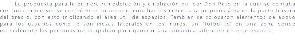 &nbsp;La propuesta para la primera remodelación y ampliación del bar Don Pato en la cual se contaba con pocos recursos se centró en el ordenar el mobiliario y crecer una pequeña área en la parte trasera del predio, con esto triplicando el área útil de espacios. También se colocaron elementos de apoyo para los usuarios como lo son mesas laterales en los muros, un “futbolito” en una zona donde normalmente las personas no ocupaban para generar una dinámica diferente en este espacio. 