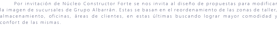 &nbsp;Por invitación de Núcleo Constructor Forte se nos invita al diseño de propuestas para modificar la imagen de sucursales de Grupo Albarrán. Estas se basan en el reordenamiento de las zonas de taller, almacenamiento, oficinas, áreas de clientes, en estas últimas buscando lograr mayor comodidad y confort de las mismas. 