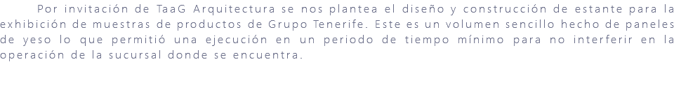&nbsp;Por invitación de TaaG Arquitectura se nos plantea el diseño y construcción de estante para la exhibición de muestras de productos de Grupo Tenerife. Este es un volumen sencillo hecho de paneles de yeso lo que permitió una ejecución en un periodo de tiempo mínimo para no interferir en la operación de la sucursal donde se encuentra. 