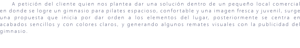 &nbsp;A petición del cliente quien nos plantea dar una solución dentro de un pequeño local comercial en donde se logre un gimnasio para pilates espacioso, confortable y una imagen fresca y juvenil, surge una propuesta que inicia por dar orden a los elementos del lugar, posteriormente se centra en acabados sencillos y con colores claros, y generando algunos remates visuales con la publicidad del gimnasio. 