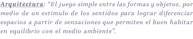 Arquitectura: “El juego simple entre las formas y objetos, por medio de un estímulo de los sentidos para lograr diferenciar espacios a partir de sensaciones que permiten el buen habitar en equilibrio con el medio ambiente”.